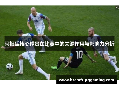 阿根廷核心球员在比赛中的关键作用与影响力分析 阿根廷核心球员在比赛中的关键作用与影响力分析