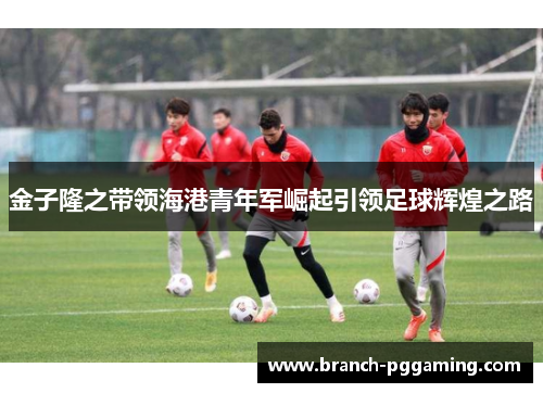 金子隆之带领海港青年军崛起引领足球辉煌之路