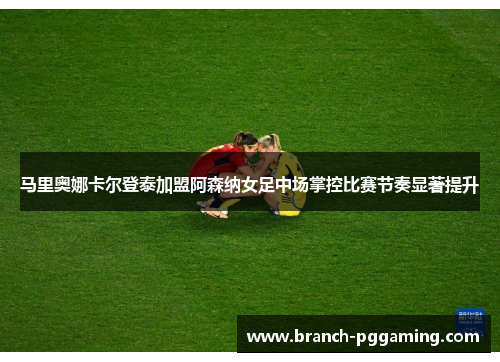 马里奥娜卡尔登泰加盟阿森纳女足中场掌控比赛节奏显著提升
